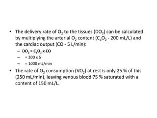 • The delivery rate of O2 to the tissues (DO2) can be calculated
by multiplying the arterial O2 content (CaO2 - 200 mL/L) and
the cardiac output (CO - 5 L/min):
– DO2 = CaO2 x CO
– = 200 x 5
– = 1000 mL/min
• The rate of O2 consumption (VO2) at rest is only 25 % of this
(250 mL/min), leaving venous blood 75 % saturated with a
content of 150 mL/L.
 