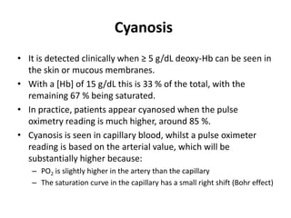 Cyanosis
• It is detected clinically when ≥ 5 g/dL deoxy-Hb can be seen in
the skin or mucous membranes.
• With a [Hb] of 15 g/dL this is 33 % of the total, with the
remaining 67 % being saturated.
• In practice, patients appear cyanosed when the pulse
oximetry reading is much higher, around 85 %.
• Cyanosis is seen in capillary blood, whilst a pulse oximeter
reading is based on the arterial value, which will be
substantially higher because:
– PO2 is slightly higher in the artery than the capillary
– The saturation curve in the capillary has a small right shift (Bohr effect)
 