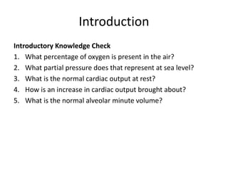 Introduction
Introductory Knowledge Check
1. What percentage of oxygen is present in the air?
2. What partial pressure does that represent at sea level?
3. What is the normal cardiac output at rest?
4. How is an increase in cardiac output brought about?
5. What is the normal alveolar minute volume?
 