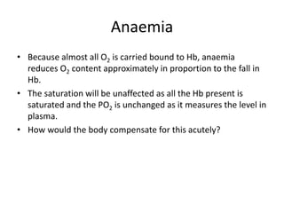 Anaemia
• Because almost all O2 is carried bound to Hb, anaemia
reduces O2 content approximately in proportion to the fall in
Hb.
• The saturation will be unaffected as all the Hb present is
saturated and the PO2 is unchanged as it measures the level in
plasma.
• How would the body compensate for this acutely?
 