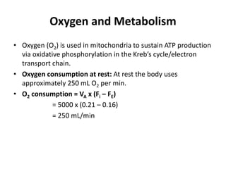 Oxygen and Metabolism
• Oxygen (O2) is used in mitochondria to sustain ATP production
via oxidative phosphorylation in the Kreb’s cycle/electron
transport chain.
• Oxygen consumption at rest: At rest the body uses
approximately 250 mL O2 per min.
• O2 consumption = VA x (Fi – FE)
= 5000 x (0.21 – 0.16)
= 250 mL/min
 