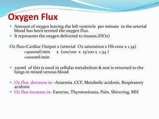Oxygen Flux
 Amount of oxygen leaving the left ventricle per minute in the arterial
blood has been termed the oxygen flux.
 It represents the oxygen delivered to tissues.(DO2)
O2 flux=Cardiac Output x (arterial O2 saturation x Hb conc x 1.34)
=5000ml/min x (100/100 x 15/100 x 1.34 )
=1000ml/min
 250ml of this is used in cellular metabolism & rest is returned to the
lungs in mixed venous blood
 O2 flux decrease in –Anaemia ,CCF, Metabolic acidosis, Respiratory
acidosis
 O2 flux increase in- Exercise, Thyrotoxicosis, Pain, Shivering, MH
 