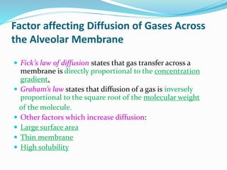 Factor affecting Diffusion of Gases Across
the Alveolar Membrane
 Fick’s law of diffusion states that gas transfer across a
membrane is directly proportional to the concentration
gradient.
 Graham’s law states that diffusion of a gas is inversely
proportional to the square root of the molecular weight
of the molecule.
 Other factors which increase diffusion:
 Large surface area
 Thin membrane
 High solubility
 