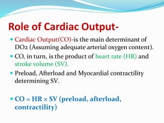 Role of Cardiac Output-
 Cardiac Output(CO)-is the main determinant of
DO2 (Assuming adequate arterial oxygen content).
 CO, in turn, is the product of heart rate (HR) and
stroke volume (SV).
 Preload, Afterload and Myocardial contractility
determining SV.
 CO = HR × SV (preload, afterload,
contractility)
 