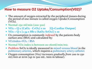 How to measure O2 Uptake/Consumption(V02)?
 The amount of oxygen extracted by the peripheral tissues during
the period of one minute is called oxygen Uptake/Consumption
(VO2).
 Normal-250 ml/min (200-300)
 VO2 = Q x (CaO2 - CvO2) x 10 [Q=Cardiac Output]
 VO2 = Q x [1.34 x Hb x (SaO2-SvO2)] x 10
 O2 consumption is commonly indexed by the patients body
surface area (BSA) and calculated by:
 VO2Index=VO2 / BSA
 Normal VO2 index is between 110-160ml/min/m2.
 Problem-SvO2 is ideally measured in mixed venous blood in the
pulmonary arteries, which requires a pulmonary artery catheter.
 Oxygen consumption (Vo2) increases gradually from 200 to 250
mL/min at term (up to 500 mL /min in labour).
 