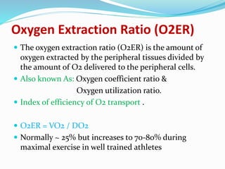 Oxygen Extraction Ratio (O2ER)
 The oxygen extraction ratio (O2ER) is the amount of
oxygen extracted by the peripheral tissues divided by
the amount of O2 delivered to the peripheral cells.
 Also known As: Oxygen coefficient ratio &
Oxygen utilization ratio.
 Index of efficiency of O2 transport .
 O2ER = VO2 / DO2
 Normally ~ 25% but increases to 70-80% during
maximal exercise in well trained athletes
 