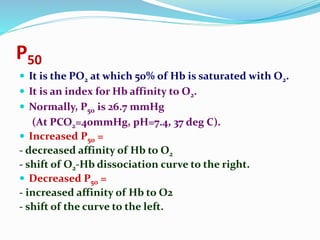 P50
 It is the PO2 at which 50% of Hb is saturated with O2.
 It is an index for Hb affinity to O2.
 Normally, P50 is 26.7 mmHg
(At PCO2=40mmHg, pH=7.4, 37 deg C).
 Increased P50 =
- decreased affinity of Hb to O2
- shift of O2-Hb dissociation curve to the right.
 Decreased P50 =
- increased affinity of Hb to O2
- shift of the curve to the left.
 