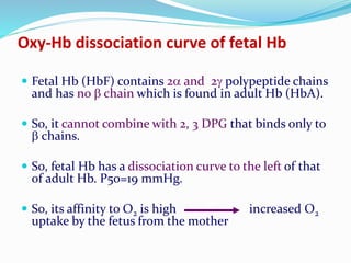 Oxy-Hb dissociation curve of fetal Hb
 Fetal Hb (HbF) contains 2 and 2 polypeptide chains
and has no  chain which is found in adult Hb (HbA).
 So, it cannot combine with 2, 3 DPG that binds only to
 chains.
 So, fetal Hb has a dissociation curve to the left of that
of adult Hb. P50=19 mmHg.
 So, its affinity to O2 is high increased O2
uptake by the fetus from the mother
 