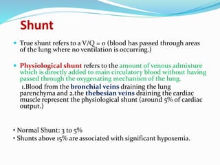 Shunt
 True shunt refers to a V/Q = 0 (blood has passed through areas
of the lung where no ventilation is occurring.)
 Physiological shunt refers to the amount of venous admixture
which is directly added to main circulatory blood without having
passed through the oxygenating mechanism of the lung.
1.Blood from the bronchial veins draining the lung
parenchyma and 2.the thebesian veins draining the cardiac
muscle represent the physiological shunt (around 5% of cardiac
output.)
• Normal Shunt: 3 to 5%
• Shunts above 15% are associated with significant hypoxemia.
 