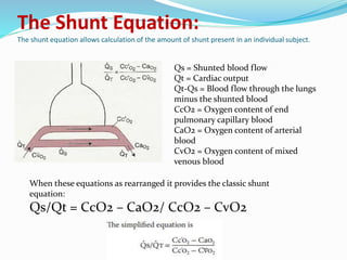 The Shunt Equation:
The shunt equation allows calculation of the amount of shunt present in an individual subject.
Qs = Shunted blood flow
Qt = Cardiac output
Qt-Qs = Blood flow through the lungs
minus the shunted blood
CcO2 = Oxygen content of end
pulmonary capillary blood
CaO2 = Oxygen content of arterial
blood
CvO2 = Oxygen content of mixed
venous blood
When these equations as rearranged it provides the classic shunt
equation:
Qs/Qt = CcO2 – CaO2/ CcO2 – CvO2
 