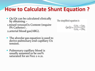 How to Calculate Shunt Equation ?
 Qs/Qt can be calculated clinically
by obtaining –
1.mixed venousO2 Content (require
PA Catheter) .
2.arterial blood gas(ABG).
 The alveolar gas equation is used to
derive pulmonary end-capillary O2
tension.
 Pulmonary capillary blood is
usually assumed to be 100%
saturated for an Fio2 ≥ 0.21.
 