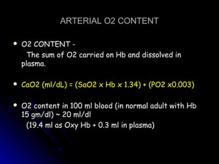 ARTERIAL O2 CONTENTARTERIAL O2 CONTENT
 O2 CONTENT -O2 CONTENT -
The sum of O2 carried on Hb and dissolved inThe sum of O2 carried on Hb and dissolved in
plasma.plasma.
 CaO2 (ml/dL) = (SaO2 x Hb x 1.34) + (PO2 x0.003)CaO2 (ml/dL) = (SaO2 x Hb x 1.34) + (PO2 x0.003)
 O2 content in 100 ml blood (in normal adult with HbO2 content in 100 ml blood (in normal adult with Hb
15 gm/dl) ~ 20 ml/dl15 gm/dl) ~ 20 ml/dl
(19.4 ml as Oxy Hb + 0.3 ml in plasma)(19.4 ml as Oxy Hb + 0.3 ml in plasma)
 