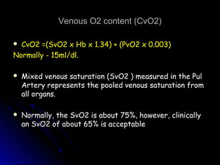 Venous O2 content (CvO2)Venous O2 content (CvO2)
 CvO2 =(SvO2 x Hb x 1.34) + (PvO2 x 0.003)CvO2 =(SvO2 x Hb x 1.34) + (PvO2 x 0.003)
Normally - 15ml/dl.Normally - 15ml/dl.
 Mixed venous saturation (SvO2 ) measured in the PulMixed venous saturation (SvO2 ) measured in the Pul
Artery represents the pooled venous saturation fromArtery represents the pooled venous saturation from
all organs.all organs.
 Normally, the SvO2 is about 75%, however, clinicallyNormally, the SvO2 is about 75%, however, clinically
an SvO2 of about 65% is acceptablean SvO2 of about 65% is acceptable
 