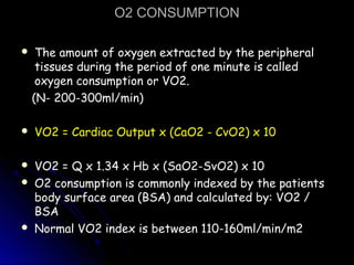 O2 CONSUMPTIONO2 CONSUMPTION
 The amount of oxygen extracted by the peripheralThe amount of oxygen extracted by the peripheral
tissues during the period of one minute is calledtissues during the period of one minute is called
oxygen consumption or VO2.oxygen consumption or VO2.
(N- 200-300ml/min)(N- 200-300ml/min)
 VO2 = Cardiac Output x (CaO2 - CvO2) x 10VO2 = Cardiac Output x (CaO2 - CvO2) x 10
 VO2 = Q x 1.34 x Hb x (SaO2-SvO2) x 10VO2 = Q x 1.34 x Hb x (SaO2-SvO2) x 10
 O2 consumption is commonly indexed by the patientsO2 consumption is commonly indexed by the patients
body surface area (BSA) and calculated by: VO2 /body surface area (BSA) and calculated by: VO2 /
BSABSA
 Normal VO2 index is between 110-160ml/min/m2Normal VO2 index is between 110-160ml/min/m2
 