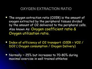 OXYGEN EXTRACTION RATIOOXYGEN EXTRACTION RATIO
 The oxygen extraction ratio (O2ER) is the amount ofThe oxygen extraction ratio (O2ER) is the amount of
oxygen extracted by the peripheral tissues dividedoxygen extracted by the peripheral tissues divided
by the amount of O2 delivered to the peripheral cells.by the amount of O2 delivered to the peripheral cells.
Also known As:Also known As: Oxygen coefficient ratio &Oxygen coefficient ratio &
Oxygen utilization ratio.Oxygen utilization ratio.
 Index of efficiency of O2 transport :O2ER = VO2 /Index of efficiency of O2 transport :O2ER = VO2 /
DO2 ( Oxygen consumption / Oxygen Delivery)DO2 ( Oxygen consumption / Oxygen Delivery)
 Normally ~ 25% but increases to 70-80% duringNormally ~ 25% but increases to 70-80% during
maximal exercise in well trained athletesmaximal exercise in well trained athletes
 