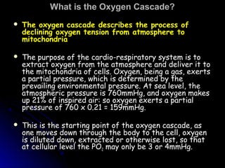 What is the Oxygen Cascade?What is the Oxygen Cascade?
 The oxygen cascade describes the process of
declining oxygen tension from atmosphere to
mitochondria
 The purpose of the cardio-respiratory system is toThe purpose of the cardio-respiratory system is to
extract oxygen from the atmosphere and deliver it toextract oxygen from the atmosphere and deliver it to
the mitochondria of cells. Oxygen, being a gas, exertsthe mitochondria of cells. Oxygen, being a gas, exerts
a partial pressure, which is determined by thea partial pressure, which is determined by the
prevailing environmental pressure. At sea level, theprevailing environmental pressure. At sea level, the
atmospheric pressure is 760mmHg, and oxygen makesatmospheric pressure is 760mmHg, and oxygen makes
up 21% of inspired air: so oxygen exerts a partialup 21% of inspired air: so oxygen exerts a partial
pressure of 760 x 0.21 = 159mmHg.pressure of 760 x 0.21 = 159mmHg.
 This is the starting point of the oxygen cascade, asThis is the starting point of the oxygen cascade, as
one moves down through the body to the cell, oxygenone moves down through the body to the cell, oxygen
is diluted down, extracted or otherwise lost, so thatis diluted down, extracted or otherwise lost, so that
at cellular level the POat cellular level the PO22 may only be 3 or 4mmHg.may only be 3 or 4mmHg.
 