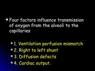 Four factors influence transmissionFour factors influence transmission
of oxygen from the alveoli to theof oxygen from the alveoli to the
capillariescapillaries
1. Ventilation perfusion mismatch
2. Right to left shunt
3. Diffusion defects
4. Cardiac output.
 