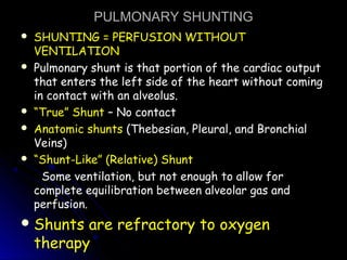 PULMONARY SHUNTINGPULMONARY SHUNTING
 SHUNTING = PERFUSION WITHOUTSHUNTING = PERFUSION WITHOUT
VENTILATIONVENTILATION
 Pulmonary shunt is that portion of the cardiac outputPulmonary shunt is that portion of the cardiac output
that enters the left side of the heart without comingthat enters the left side of the heart without coming
in contact with an alveolus.in contact with an alveolus.
 ““True” ShuntTrue” Shunt – No contact– No contact
 Anatomic shuntsAnatomic shunts (Thebesian, Pleural, and Bronchial(Thebesian, Pleural, and Bronchial
Veins)Veins)
 ““Shunt-Like” (Relative) ShuntShunt-Like” (Relative) Shunt
Some ventilation, but not enough to allow forSome ventilation, but not enough to allow for
complete equilibration between alveolar gas andcomplete equilibration between alveolar gas and
perfusion.perfusion.
Shunts are refractory to oxygen
therapy
 