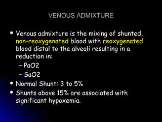 VENOUS ADMIXTUREVENOUS ADMIXTURE
 Venous admixture is the mixing of shunted,Venous admixture is the mixing of shunted,
non-reoxygenatednon-reoxygenated blood withblood with reoxygenatedreoxygenated
blood distal to the alveoli resulting in ablood distal to the alveoli resulting in a
reduction in:reduction in:
–– PaO2PaO2
–– SaO2SaO2
 Normal Shunt: 3 to 5%Normal Shunt: 3 to 5%
 Shunts above 15% are associated withShunts above 15% are associated with
significant hypoxemia.significant hypoxemia.
 