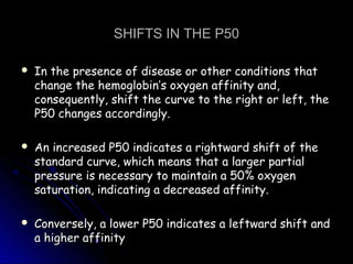 SHIFTS IN THE P50SHIFTS IN THE P50
 In the presence of disease or other conditions thatIn the presence of disease or other conditions that
change the hemoglobin’s oxygen affinity and,change the hemoglobin’s oxygen affinity and,
consequently, shift the curve to the right or left, theconsequently, shift the curve to the right or left, the
P50 changes accordingly.P50 changes accordingly.
 An increased P50 indicates a rightward shift of theAn increased P50 indicates a rightward shift of the
standard curve, which means that a larger partialstandard curve, which means that a larger partial
pressure is necessary to maintain a 50% oxygenpressure is necessary to maintain a 50% oxygen
saturation, indicating a decreased affinity.saturation, indicating a decreased affinity.
 Conversely, a lower P50 indicates a leftward shift andConversely, a lower P50 indicates a leftward shift and
a higher affinitya higher affinity
 