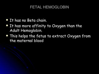 FETAL HEMOGLOBINFETAL HEMOGLOBIN
 It has no Beta chain.It has no Beta chain.
 It has more affinity to Oxygen than theIt has more affinity to Oxygen than the
Adult Hemoglobin.Adult Hemoglobin.
 This helps the fetus to extract Oxygen fromThis helps the fetus to extract Oxygen from
the maternal bloodthe maternal blood
 