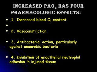 Increased PaOIncreased PaO22 has fOurhas fOur
PharmacOlOgIc effectsPharmacOlOgIc effects::
 1. Increased blood O1. Increased blood O22 contentcontent
     
 2. Vasoconstriction  2. Vasoconstriction  
   3. Antibacterial action, particularly3. Antibacterial action, particularly
against anaerobic bacteria   against anaerobic bacteria   
 4. Inhibition of endothelial neutrophil4. Inhibition of endothelial neutrophil
adhesion in injured tissueadhesion in injured tissue
 