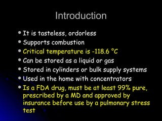 IntroductionIntroduction
It is tasteless, ordorlessIt is tasteless, ordorless
Supports combustionSupports combustion
Critical temperature is -118.6 °CCritical temperature is -118.6 °C
Can be stored as a liquid or gasCan be stored as a liquid or gas
Stored in cylinders or bulk supply systemsStored in cylinders or bulk supply systems
Used in the home with concentratorsUsed in the home with concentrators
Is a FDA drug, must be at least 99% pure,Is a FDA drug, must be at least 99% pure,
prescribed by a MD and approved byprescribed by a MD and approved by
insurance before use by a pulmonary stressinsurance before use by a pulmonary stress
testtest
 