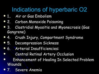 Indications of hyperbaric O2Indications of hyperbaric O2
 1.. Air or Gas Embolism1.. Air or Gas Embolism
 2. Carbon Monoxide Poisoning2. Carbon Monoxide Poisoning
 3. Clostridial Myositis and Myonecrosis (Gas3. Clostridial Myositis and Myonecrosis (Gas
Gangrene)Gangrene)
 4. Crush Injury, Compartment Syndrome4. Crush Injury, Compartment Syndrome
 5. Decompression Sickness5. Decompression Sickness
 6. Arterial Insufficiencies:6. Arterial Insufficiencies:
 Central Retinal Artery OcclusionCentral Retinal Artery Occlusion
 Enhancement of Healing In Selected ProblemEnhancement of Healing In Selected Problem
WoundsWounds
 7. Severe Anemia7. Severe Anemia
 