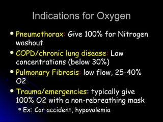 Indications for OxygenIndications for Oxygen
 PneumothoraxPneumothorax:: Give 100% for NitrogenGive 100% for Nitrogen
washoutwashout
 COPD/chronic lung diseaseCOPD/chronic lung disease:: LowLow
concentrations (below 30%)concentrations (below 30%)
 Pulmonary FibrosisPulmonary Fibrosis:: low flow, 25-40%low flow, 25-40%
O2O2
 Trauma/emergenciesTrauma/emergencies: typically give: typically give
100% O2 with a non-rebreathing mask100% O2 with a non-rebreathing mask
Ex: Car accident, hypovolemiaEx: Car accident, hypovolemia
 