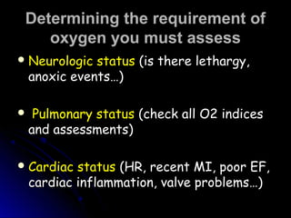 Determining the requirement ofDetermining the requirement of
oxygen you must assessoxygen you must assess
 Neurologic statusNeurologic status (is there lethargy,(is there lethargy,
anoxic events…)anoxic events…)
   Pulmonary statusPulmonary status (check all O2 indices(check all O2 indices
and assessments)and assessments)
 Cardiac statusCardiac status (HR, recent MI, poor EF,(HR, recent MI, poor EF,
cardiac inflammation, valve problems…)cardiac inflammation, valve problems…)
 