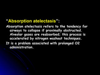 ““Absorption atelectasis”:”:
Absorption atelectasis refers to the tendency forAbsorption atelectasis refers to the tendency for
airways to collapse if proximally obstructed.airways to collapse if proximally obstructed.
Alveolar gases are reabsorbed; this process isAlveolar gases are reabsorbed; this process is
accelerated by nitrogen washout techniques.accelerated by nitrogen washout techniques.
It is a problem associated with prolonged O2It is a problem associated with prolonged O2
administration.administration.
 