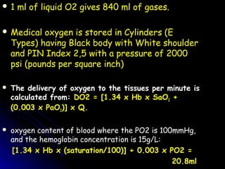 1 ml of liquid O2 gives 840 ml of gases.1 ml of liquid O2 gives 840 ml of gases.
 Medical oxygen is stored in Cylinders (EMedical oxygen is stored in Cylinders (E
Types) having Black body with White shoulderTypes) having Black body with White shoulder
and PIN Index 2,5 with a pressure of 2000and PIN Index 2,5 with a pressure of 2000
psi (pounds per square inch)psi (pounds per square inch)
 The delivery of oxygen to the tissues per minute is
calculated from: DO2 = [1.34 x Hb x SaO2 +
(0.003 x PaO2)] x Q.
 oxygen content of blood where the PO2 is 100mmHg,
and the hemoglobin concentration is 15g/L:
[1.34 x Hb x (saturation/100)] + 0.003 x PO2 =
20.8ml
 