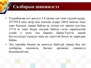 Салбарын шинжилгээ
• Улаанбаатар хот жилдээ 5.9 орчим сая тонн түүхий нүүрс,
237195.8 шоо метр мод шатааж агаарт 260.0 мянган тонн
хорт бодисыг цацаж байгаа нь хотын нэг оршин суугчид
317.8 кг хорт бодис ногдож байгаа гэсэн харамсалтай
хэдий ч үнэн тоо баримт байна.Үүнээс манай
бүтээгдэхүүн хүмүүст маш их хэрэгтэй болох нь харагдаж
байна.
• Энэ төрлийн бизнес нь монголд байхгүй учраас бид энэ
салбартаа монополь бөгөөд өргөжиж дэвшихэд
боломжтой юм.
 