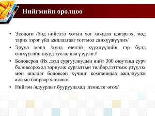 Нийгмийн оролцоо
• Экологи /бид нийслэл хотын хог хаягдал цэвэрлэх, мод
тарих зэрэг үйл ажиллагааг тогтмол санхүүжүүлнэ/
• Эрүүл мэнд /хүнд өвчтэй хүүхдүүдийн гэр бүлд
санхүүгийн шууд туслалцаа үзүүлнэ/
• Боловсрол /Их дээд сургуулиудын нийт 300 оюутанд сурч
боловсороход зориулж сургалтын төлбөр,тэтгэмж үзүүлэх
мөн шилдэг боловсон хүчинг компанидаа ажиллуулж
ажлын байраар хангана/
• Нийгэм /ядуурлыг бууруулахад дэмжлэг өгөх/
 