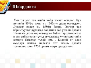 Шаардлага
Монгол улс төв азийн хойд хэсэгт оршдог. Бүх
нутгийн 80%-с дээш нь 1000м-с дээш өргөгдсөн.
Дундаж өндөр нь 1580м болно. Эдгээр тоо
баримтуудыг дурьдаад байдгийн гол утга нь далайн
төвшнээс дээш хир өргөгдсөн байна тэр хэмжээгээр
агаар сийрэгжиж түүнд агуулагдах хүчилтөрөгчийн
хэмжээ багасдаг тухай юм. . Бидний яг одоо
амьдарч байгаа нийслэл хот маань далайн
төвшнөөс дээш 1250 орчим метрт оршдог юм.
 