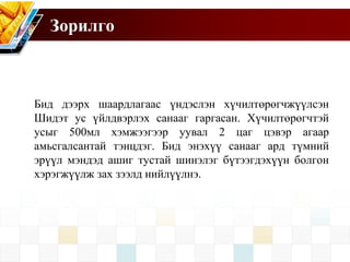 Зорилго
Бид дээрх шаардлагаас үндэслэн хүчилтөрөгчжүүлсэн
Шидэт ус үйлдвэрлэх санааг гаргасан. Хүчилтөрөгчтэй
усыг 500мл хэмжээгээр уувал 2 цаг цэвэр агаар
амьсгалсантай тэнцдэг. Бид энэхүү санааг ард түмний
эрүүл мэндэд ашиг тустай шинэлэг бүтээгдэхүүн болгон
хэрэгжүүлж зах зээлд нийлүүлнэ.
 