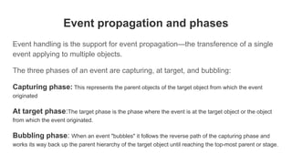 Event propagation and phases
Event handling is the support for event propagation—the transference of a single
event applying to multiple objects.
The three phases of an event are capturing, at target, and bubbling:
Capturing phase: This represents the parent objects of the target object from which the event
originated
At target phase:The target phase is the phase where the event is at the target object or the object
from which the event originated.
Bubbling phase: When an event "bubbles" it follows the reverse path of the capturing phase and
works its way back up the parent hierarchy of the target object until reaching the top-most parent or stage.
 