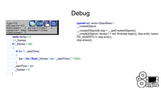 Debug
timeMS tm = getTimeMS();
static int fps = 0;
++_frames;
if (_frames > 50)
{
if (tm != _startTime)
{
fps = int(((float)_frames / (tm - _startTime)) * 1000);
}
_startTime = tm;
_frames = 0;
}
typedef std::vector<ObjectBase*>
__createdObjects
__createdObjects& objs = __getCreatedObjects();
__createdObjects::iterator i = std::find(objs.begin(), objs.end(), base);
OX_ASSERT(i != objs.end());
objs.erase(i);
 