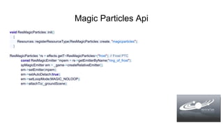 Magic Particles Api
void ResMagicParticles::init()
{
Resources::registerResourceType(ResMagicParticles::create, "magicparticles");
}
ResMagicParticles *rs = effects.getT<ResMagicParticles>("frost"); // Frost PTC
const ResMagicEmitter *mpem = rs->getEmitterByName("ring_of_frost");
spMagicEmitter em = _game->createRelativeEmitter();
em->setEmitter(mpem);
em->setAutoDetach(true);
em->setLoopMode(MAGIC_NOLOOP);
em->attachTo(_groundScene);
 