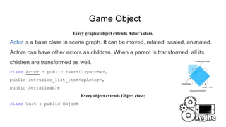 Game Object
Every graphic object extends Actor’s class.
Actor is a base class in scene graph. It can be moved, rotated, scaled, animated.
Actors can have other actors as children. When a parent is transformed, all its
children are transformed as well.
class Actor : public EventDispatcher,
public intrusive_list_item<spActor>,
public Serializable
Every object extends Object class;
class Unit : public Object
 