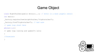 Game Object
class NightStalker:public Actor;{...}; // Actor is a base graphic object
int main(){
_factory.registerItem(&nightStalker,”nightstalker”);
_factory.find(“nightstalker”); // bad case
// game loop start here
while(true){
// game loop running and update's calls
}
//terminate
}
 