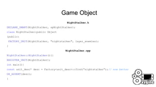 Game Object
NightStalker.h
DECLARE_SMART(NightStalker, spNightStalker);
class NightStalker:public Object
{public:
FACTORY_UNIT(NightStalker, "nightstalker", layer_enemies);
}
NightStalker.cpp
NightStalker::NightStalker(){}
REGISTER_UNIT(NightStalker);
int main(){
const unit_desc* desc = Factory<unit_desc>::find(“nightstalker”);// now better
OX_ASSERT(desc);
}
 