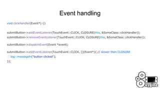 Event handling
void clickHandler(Event*) {}
submitButton->addEventListener(TouchEvent::CLICK, CLOSURE(this, &SomeClass::clickHandler));
submitButton->removeEventListener(TouchEvent::CLICK, CLOSURE(this, &SomeClass::clickHandler));
submitButton->dispatchEvent(Event *event);
submitButton->addEventListener(TouchEvent::CLICK, [](Event*){ // slower then CLOSURE
log::messageln("button clicked");
});
 
