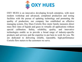 OXY HUES is an innovative developing hi-tech enterprise, with most
modern workshop and advanced, completed production and testing
facilities with the pursue of updating technology and promoting the
quality of production, our company has established an effective
managing system, Oxy Hues Coriolis flow meter family measures direct
mass flow rates of liquids and gases in virtually all applications without
special calibration. Safety, reliability, quality, and innovative
technologies enable us to provide a broad range of industry-specific
products and services and the expertise to put hem to work for you. We
are dedicated to delivering reliable, repeatable, high-performance
Coriolis flow meters to the customers we serve.
 