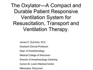 The Oxylator—A Compact and
Durable Patient Responsive
Ventilation System for
Resuscitation, Transport and
Ventilation Therapy.
James C. DuCanto, M.D.
Assistant Clinical Professor
Dept. of Anesthesiology
Medical College of Wisconsin
Director of Anesthesiology Clerkship
Aurora St. Luke's Medical Center
Milwaukee, Wisconsin
 