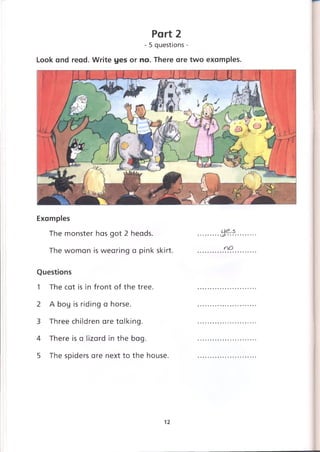 Part 2
- 5 questions -
Look and read. Write yes or no. There are two examples.
Examples
The monster has got 2 heads.
The woman is wearing a pink skirt.
Questions
1 The cat is in front of the tree.
2 A boy is riding a horse.
3 Three children are talking.
4 There is a lizard in the bag.
5 The spiders are next to the house.
hJJt:'?.
no
12
 
