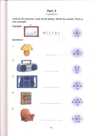 Part 3
- 5 questions -
Look at the pictures. Look at the letters. Write the words. There is
one example.
m i r r o r
r
i m r
г о
Questions
d о
r i
a
d i
w n w
о
c o s
b a k e
о
r a
h m c i
r a
13
 