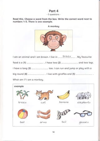 Read this. Choose a word from the box. Write the correct word next to
numbers 1-5. There is one example.
Part 4
- 5 questions -
A monkey
I am an animal and I am brown. I live in.....7~7£*?r?..........My favourite
food is a (1) ..........................I have two (2) .........................and two legs.
I have a long (3).......................too. I can run and jump or play with a
big round (4)..........................I live with giraffes and (5)...........................
What am I? I am a monkey.
banana e,le,phants
ball a r m s ta il alassess
example
t r e ^ e ^ s c~at
14
 