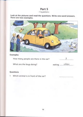 Part 5
- 5 questions -
Look at the pictures and read the questions. Write one-word answers.
There are two examples.
Examples
How many people are there in the car? .........3.....
What are the boys doing? eating .......£rЬ)&$.
Questions
1 Which animal is in front of the car?
15
 
