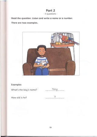 Part 2
- 5 questions -
Read the question. Listen and write a name or a number.
There are two examples.
Examples
What's the boy's name? .........
How old is he? .............7...
19
 